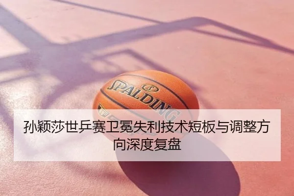 孙颖莎世乒赛卫冕失利技术短板与调整方向深度复盘
